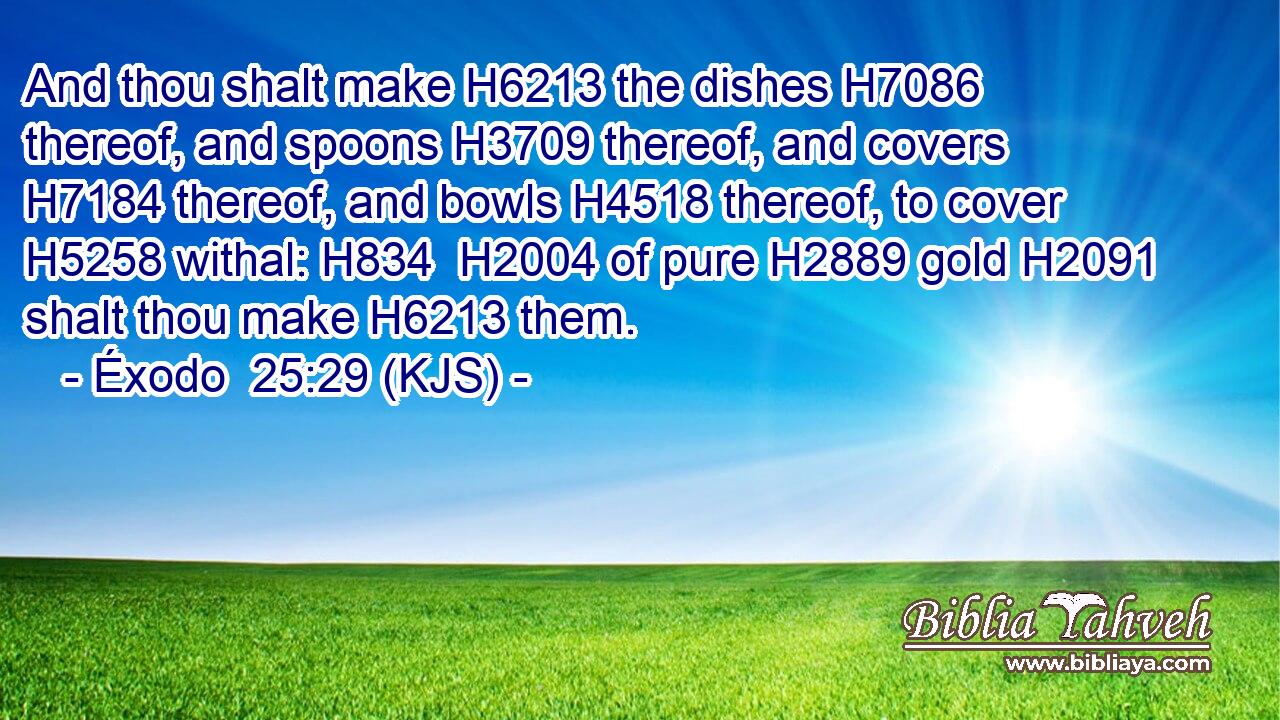 And thou shalt make H6213 the dishes H7086 thereof, and spoons H3709 thereof, and covers H7184 thereof, and bowls H4518 thereof, to cover H5258 withal: H834  H2004 of pure H2889 gold H2091 shalt thou make H6213 them.