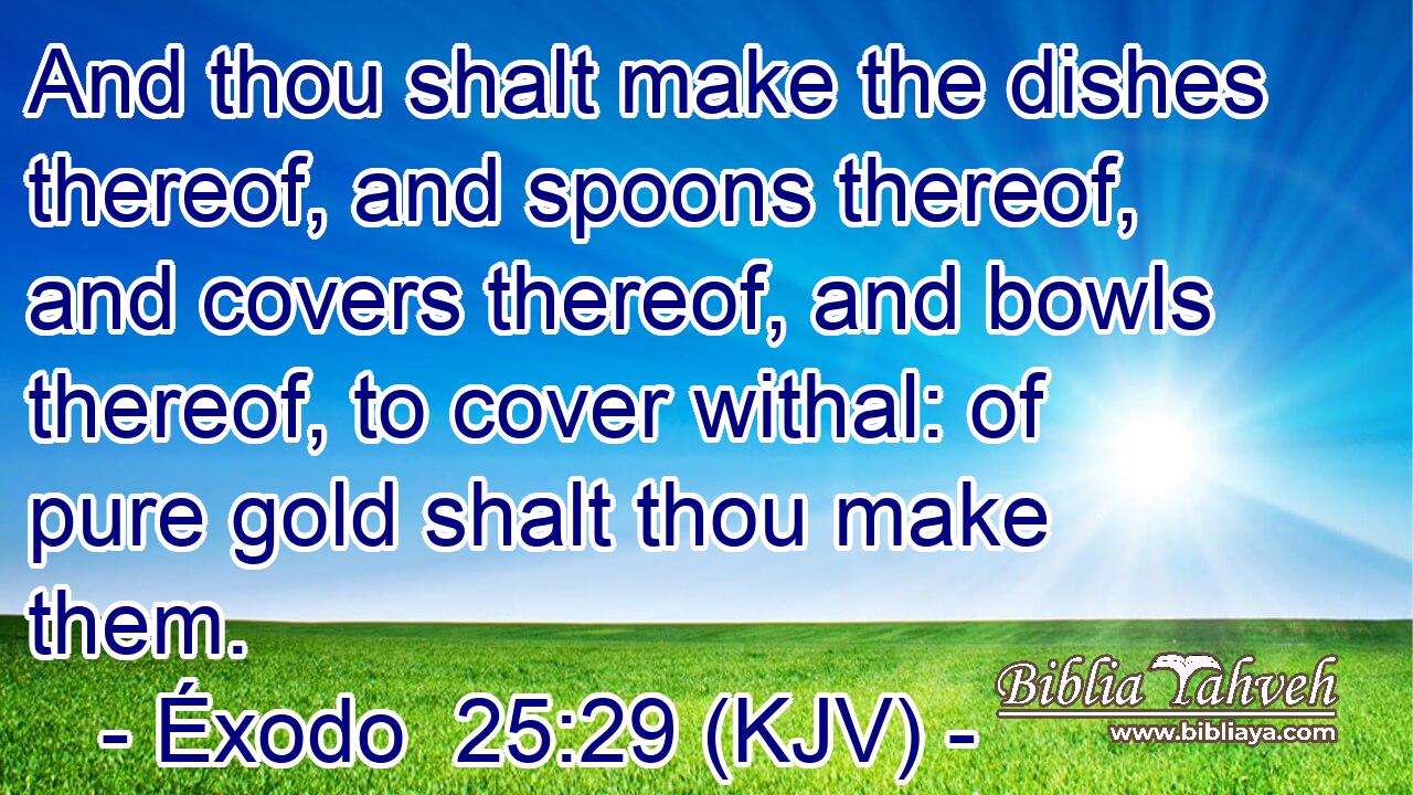 And thou shalt make the dishes thereof, and spoons thereof, and covers thereof, and bowls thereof, to cover withal: of pure gold shalt thou make them.