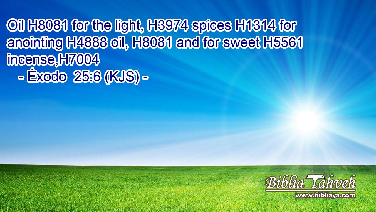 Oil H8081 for the light, H3974 spices H1314 for anointing H4888 oil, H8081 and for sweet H5561 incense,H7004