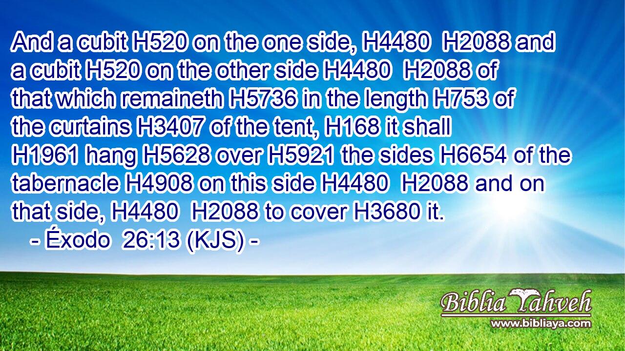 And a cubit H520 on the one side, H4480  H2088 and a cubit H520 on the other side H4480  H2088 of that which remaineth H5736 in the length H753 of the curtains H3407 of the tent, H168 it shall H1961 hang H5628 over H5921 the sides H6654 of the tabernacle H4908 on this side H4480  H2088 and on that side, H4480  H2088 to cover H3680 it.