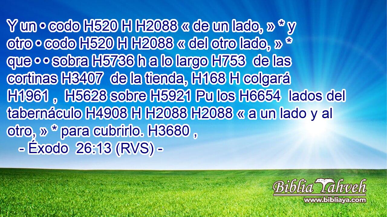 Y un • codo H520 H H2088 « de un lado, » * y otro • codo H520 H H2088 « del otro lado, » * que • • sobra H5736 h a lo largo H753  de las cortinas H3407  de la tienda, H168 H colgará H1961 ,  H5628 sobre H5921 Pu los H6654  lados del tabernáculo H4908 H H2088 H2088 « a un lado y al otro, » * para cubrirlo. H3680 ,  