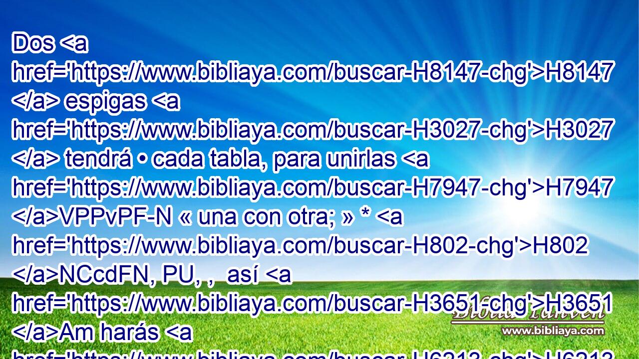 Dos H8147  espigas H3027  tendrá • cada tabla, para unirlas H7947 VPPvPF-N « una con otra; » * H802 NCcdFN, PU, ,  así H3651 Am harás H6213  • todas H3605  las tablas H7175  H259 del tabernáculo. H4908 H 