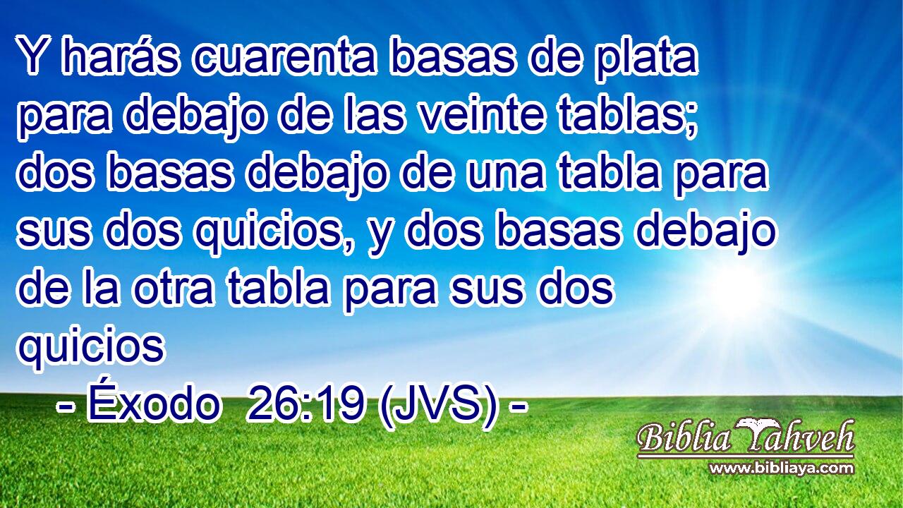 Y harás cuarenta basas de plata para debajo de las veinte tablas; dos basas debajo de una tabla para sus dos quicios, y dos basas debajo de la otra tabla para sus dos quicios