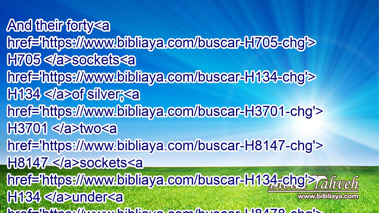 And their forty H705 sockets H134 of silver; H3701 two H8147 sockets H134 under H8478 one H259 board, H7175 and two H8147 sockets H134 under H8478 another H259 board.H7175