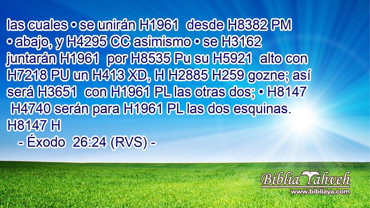 las cuales • se unirán H1961  desde H8382 PM • abajo, y H4295 CC asimismo • se H3162  juntarán H1961  por H8535 Pu su H5921  alto con H7218 PU un H413 XD, H H2885 H259 gozne; así será H3651  con H1961 PL las otras dos; • H8147  H4740 serán para H1961 PL las dos esquinas. H8147 H 