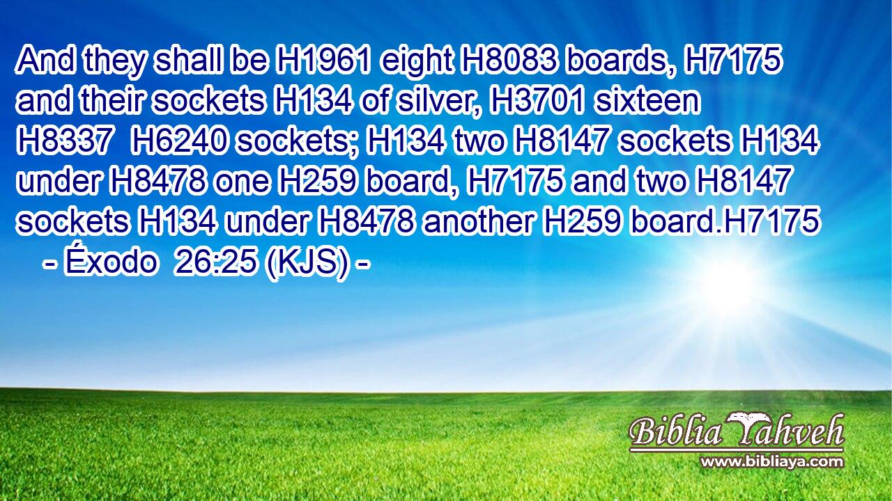 And they shall be H1961 eight H8083 boards, H7175 and their sockets H134 of silver, H3701 sixteen H8337  H6240 sockets; H134 two H8147 sockets H134 under H8478 one H259 board, H7175 and two H8147 sockets H134 under H8478 another H259 board.H7175