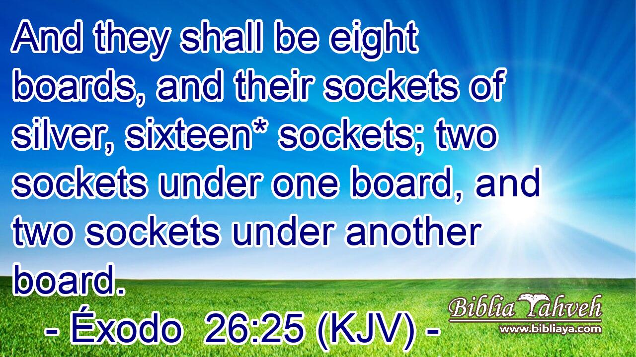 And they shall be eight boards, and their sockets of silver, sixteen* sockets; two sockets under one board, and two sockets under another board.