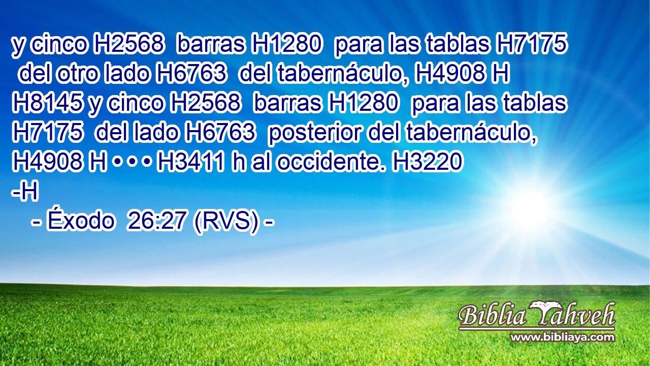 y cinco H2568  barras H1280  para las tablas H7175  del otro lado H6763  del tabernáculo, H4908 H H8145 y cinco H2568  barras H1280  para las tablas H7175  del lado H6763  posterior del tabernáculo, H4908 H • • • H3411 h al occidente. H3220 -H 