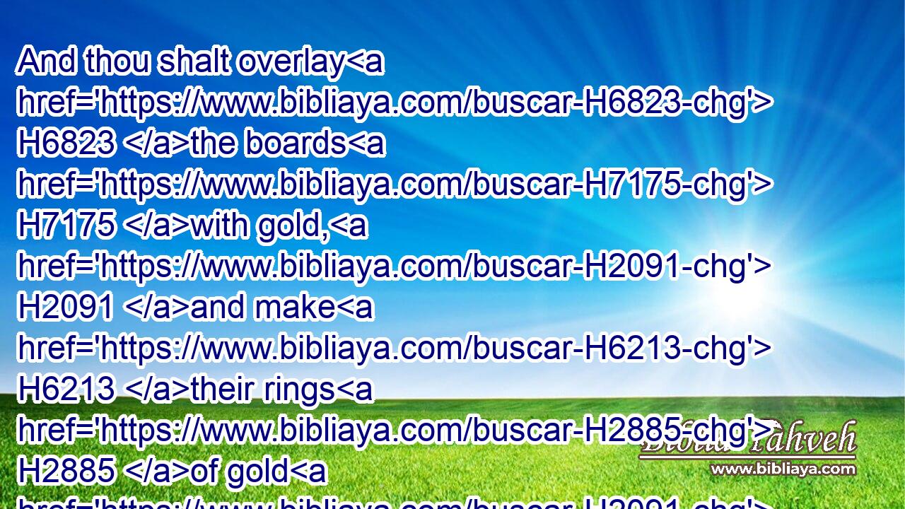 And thou shalt overlay H6823 the boards H7175 with gold, H2091 and make H6213 their rings H2885 of gold H2091 for places H1004 for the bars: H1280 and thou shalt overlay H6823 (H853) the bars H1280 with gold.H2091