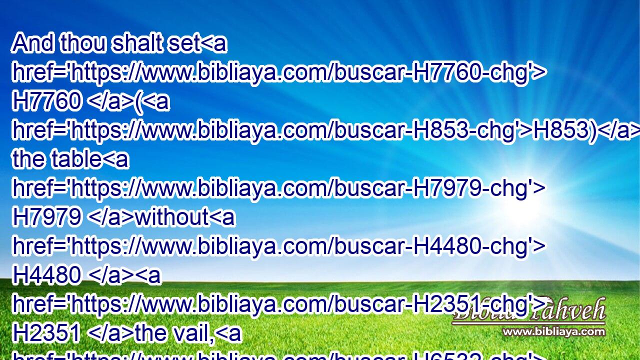 And thou shalt set H7760 (H853) the table H7979 without H4480  H2351 the vail, H6532 and the candlestick H4501 over against H5227 the table H7979 on H5921 the side H6763 of the tabernacle H4908 toward the south: H8486 and thou shalt put H5414 the table H7979 on H5921 the north H6828 side.H6763