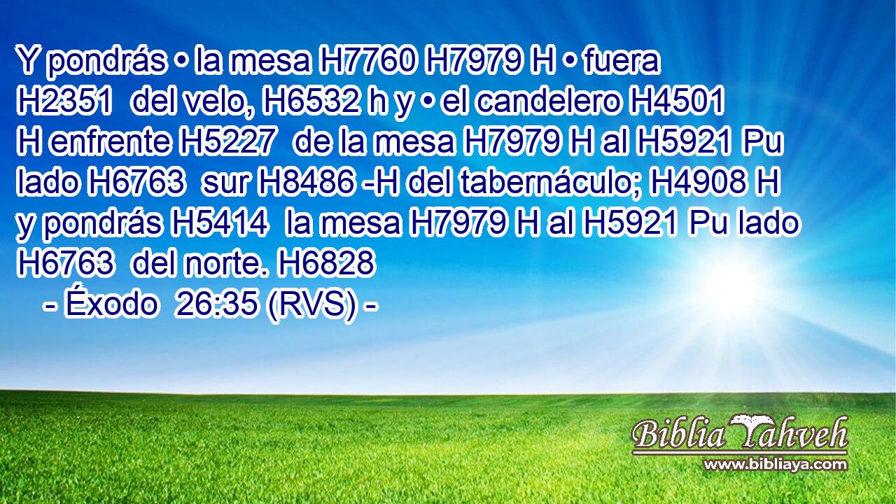 Y pondrás • la mesa H7760 H7979 H • fuera H2351  del velo, H6532 h y • el candelero H4501 H enfrente H5227  de la mesa H7979 H al H5921 Pu lado H6763  sur H8486 -H del tabernáculo; H4908 H y pondrás H5414  la mesa H7979 H al H5921 Pu lado H6763  del norte. H6828  