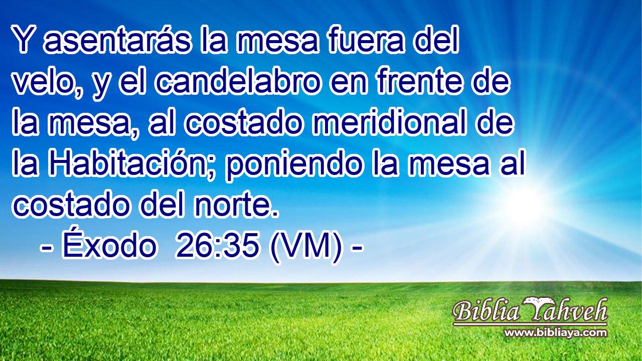  Y asentarás la mesa fuera del velo, y el candelabro en frente de la mesa, al costado meridional de la Habitación; poniendo la mesa al costado del norte. 