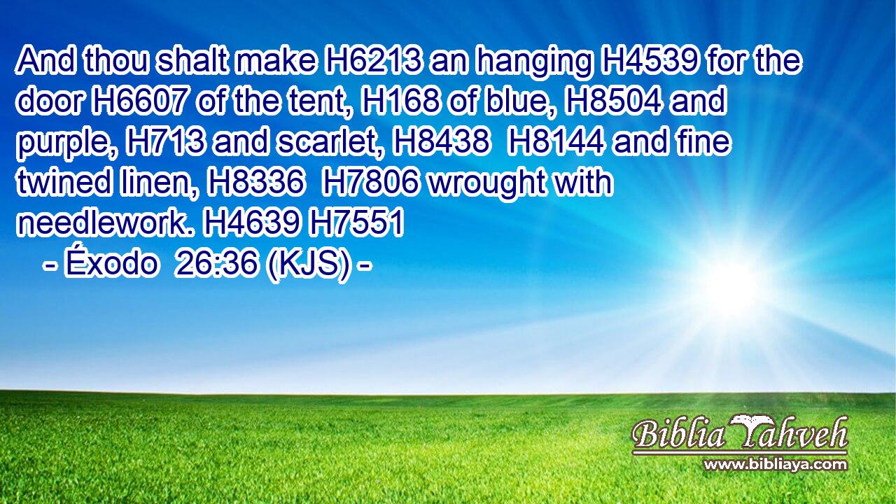 And thou shalt make H6213 an hanging H4539 for the door H6607 of the tent, H168 of blue, H8504 and purple, H713 and scarlet, H8438  H8144 and fine twined linen, H8336  H7806 wrought with needlework. H4639 H7551