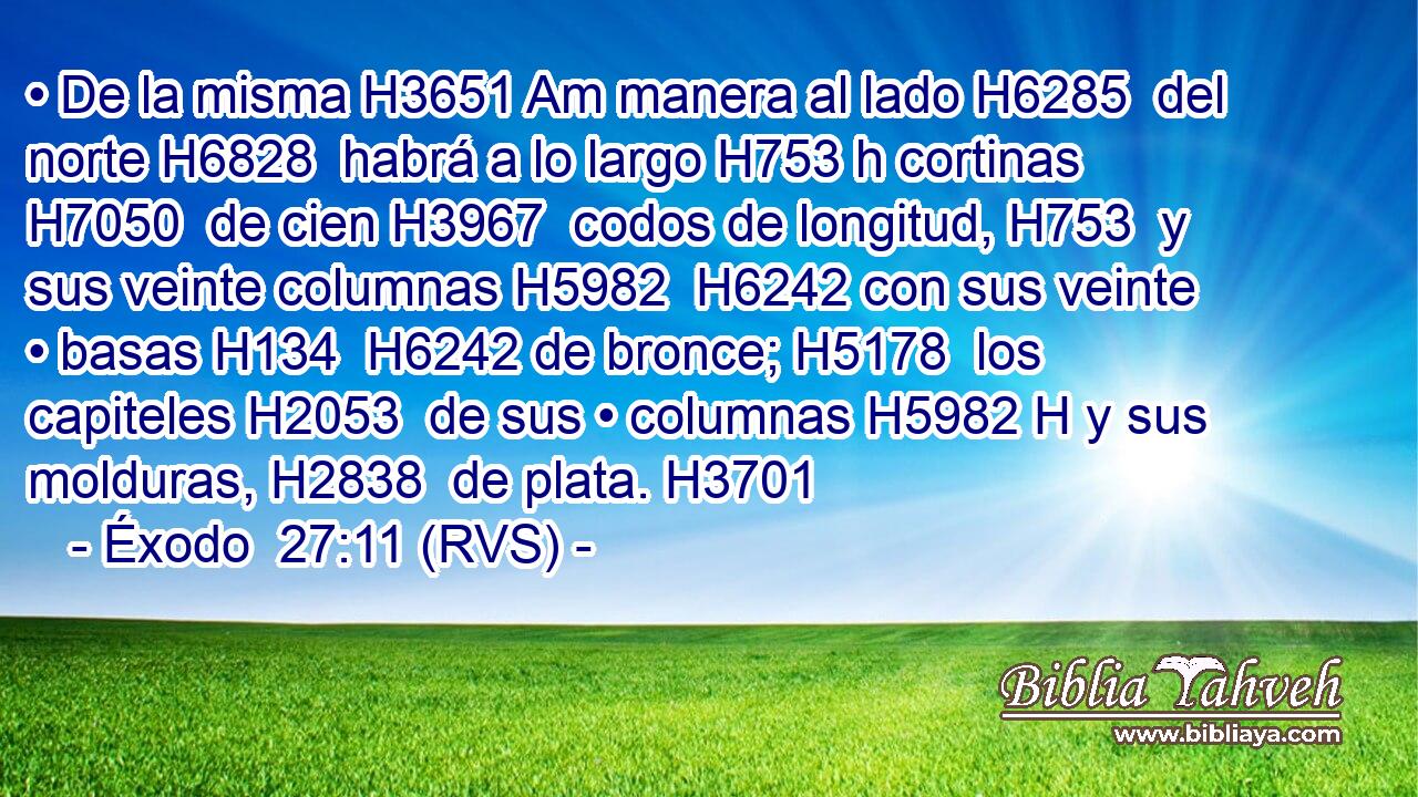 • De la misma H3651 Am manera al lado H6285  del norte H6828  habrá a lo largo H753 h cortinas H7050  de cien H3967  codos de longitud, H753  y sus veinte columnas H5982  H6242 con sus veinte • basas H134  H6242 de bronce; H5178  los capiteles H2053  de sus • columnas H5982 H y sus molduras, H2838  de plata. H3701  