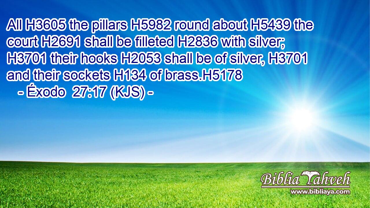 All H3605 the pillars H5982 round about H5439 the court H2691 shall be filleted H2836 with silver; H3701 their hooks H2053 shall be of silver, H3701 and their sockets H134 of brass.H5178