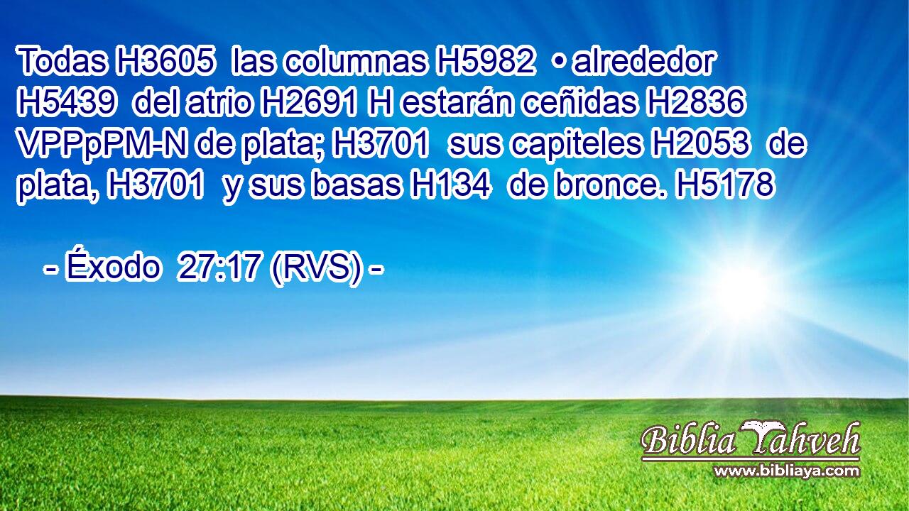 Todas H3605  las columnas H5982  • alrededor H5439  del atrio H2691 H estarán ceñidas H2836 VPPpPM-N de plata; H3701  sus capiteles H2053  de plata, H3701  y sus basas H134  de bronce. H5178  