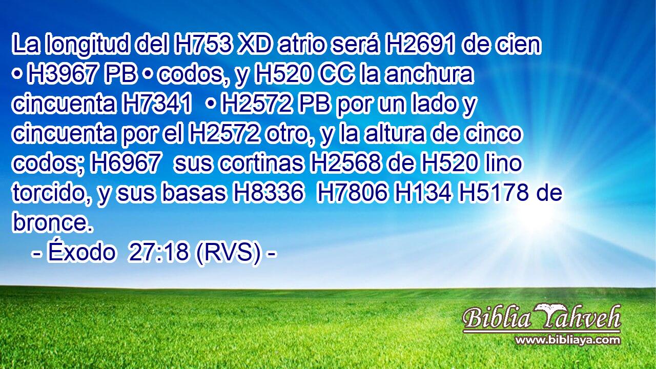 La longitud del H753 XD atrio será H2691 de cien • H3967 PB • codos, y H520 CC la anchura cincuenta H7341  • H2572 PB por un lado y cincuenta por el H2572 otro, y la altura de cinco codos; H6967  sus cortinas H2568 de H520 lino torcido, y sus basas H8336  H7806 H134 H5178 de bronce. 