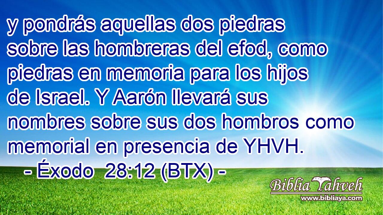 y pondrás aquellas dos piedras sobre las hombreras del efod, como piedras en memoria para los hijos de Israel. Y Aarón llevará sus nombres sobre sus dos hombros como memorial en presencia de YHVH.