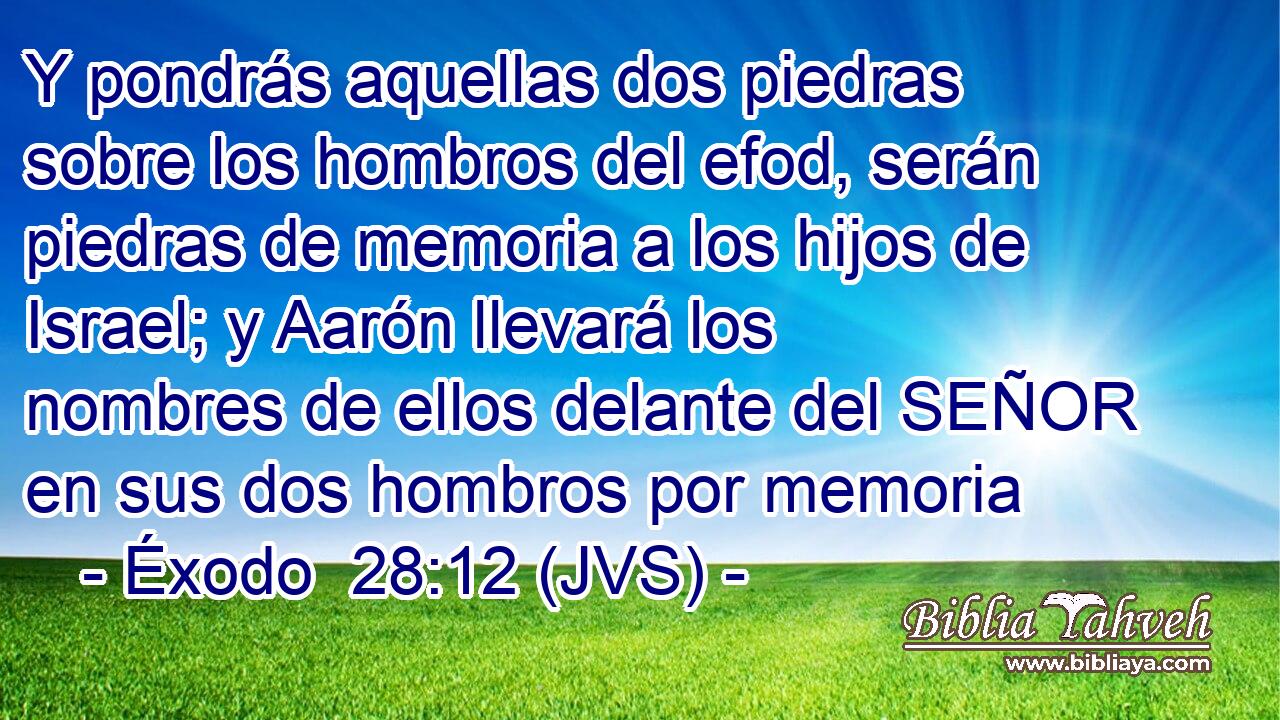 Y pondrás aquellas dos piedras sobre los hombros del efod, serán piedras de memoria a los hijos de Israel; y Aarón llevará los nombres de ellos delante del SEÑOR en sus dos hombros por memoria
