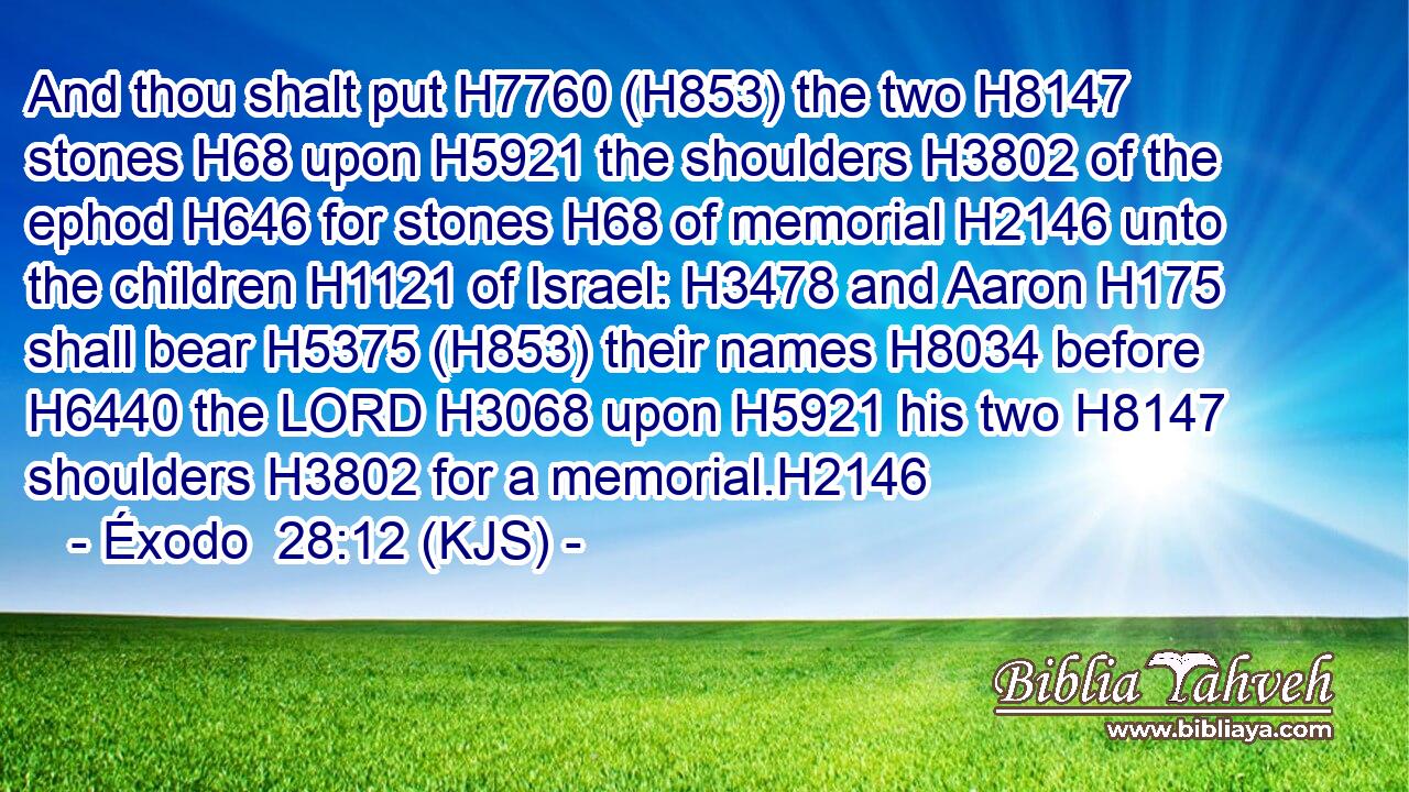 And thou shalt put H7760 (H853) the two H8147 stones H68 upon H5921 the shoulders H3802 of the ephod H646 for stones H68 of memorial H2146 unto the children H1121 of Israel: H3478 and Aaron H175 shall bear H5375 (H853) their names H8034 before H6440 the LORD H3068 upon H5921 his two H8147 shoulders H3802 for a memorial.H2146