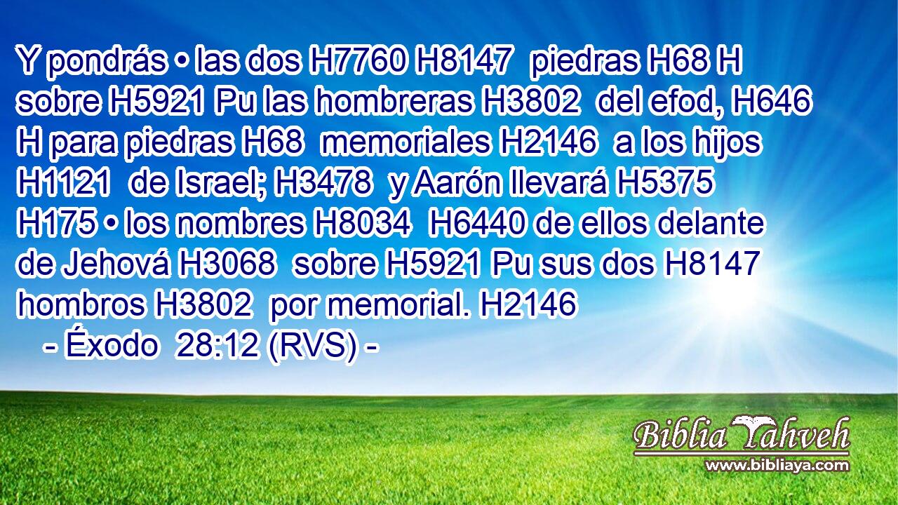 Y pondrás • las dos H7760 H8147  piedras H68 H sobre H5921 Pu las hombreras H3802  del efod, H646 H para piedras H68  memoriales H2146  a los hijos H1121  de Israel; H3478  y Aarón llevará H5375  H175 • los nombres H8034  H6440 de ellos delante de Jehová H3068  sobre H5921 Pu sus dos H8147  hombros H3802  por memorial. H2146  