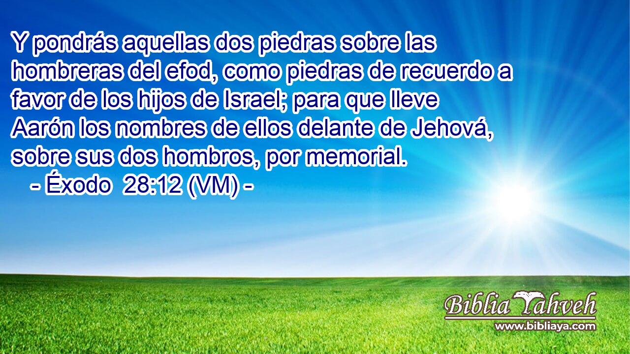  Y pondrás aquellas dos piedras sobre las hombreras del efod, como piedras de recuerdo a favor de los hijos de Israel; para que lleve Aarón los nombres de ellos delante de Jehová, sobre sus dos hombros, por memorial. 