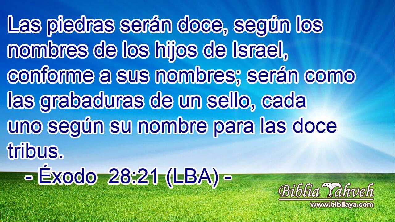 Las piedras serán doce, según los nombres de los hijos de Israel, conforme a sus nombres; serán como las grabaduras de un sello, cada uno según su nombre para las doce tribus.