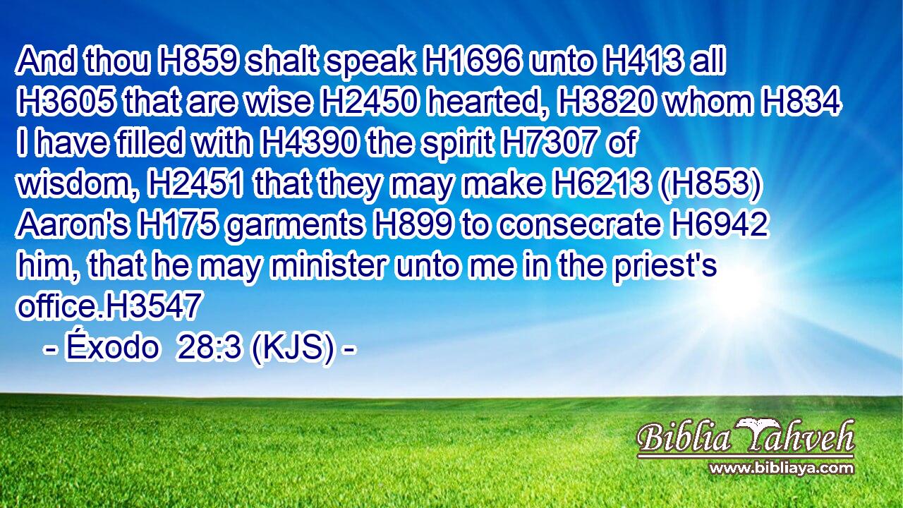 And thou H859 shalt speak H1696 unto H413 all H3605 that are wise H2450 hearted, H3820 whom H834 I have filled with H4390 the spirit H7307 of wisdom, H2451 that they may make H6213 (H853) Aaron's H175 garments H899 to consecrate H6942 him, that he may minister unto me in the priest's office.H3547
