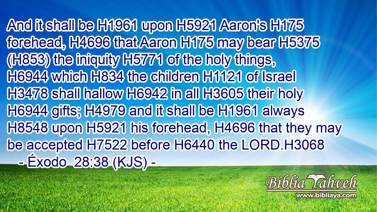 And it shall be H1961 upon H5921 Aaron's H175 forehead, H4696 that Aaron H175 may bear H5375 (H853) the iniquity H5771 of the holy things, H6944 which H834 the children H1121 of Israel H3478 shall hallow H6942 in all H3605 their holy H6944 gifts; H4979 and it shall be H1961 always H8548 upon H5921 his forehead, H4696 that they may be accepted H7522 before H6440 the LORD.H3068