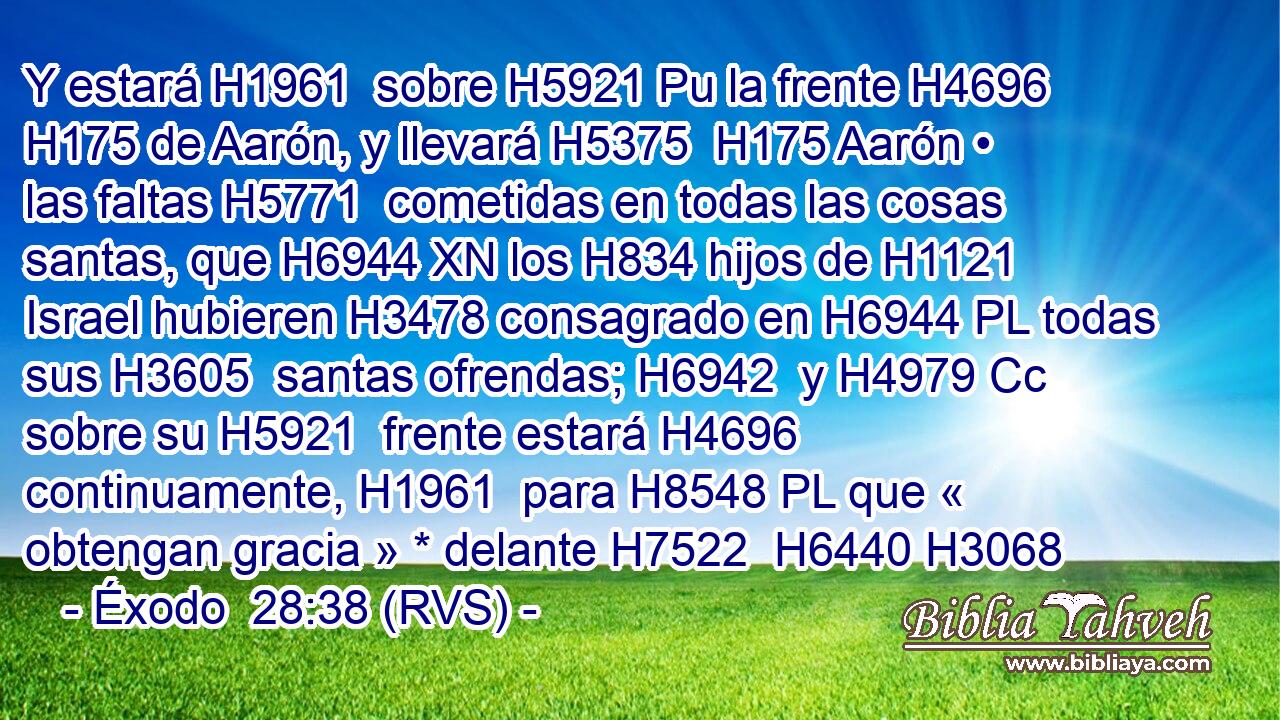 Y estará H1961  sobre H5921 Pu la frente H4696  H175 de Aarón, y llevará H5375  H175 Aarón • las faltas H5771  cometidas en todas las cosas santas, que H6944 XN los H834 hijos de H1121 Israel hubieren H3478 consagrado en H6944 PL todas sus H3605  santas ofrendas; H6942  y H4979 Cc sobre su H5921  frente estará H4696  continuamente, H1961  para H8548 PL que « obtengan gracia » * delante H7522  H6440 H3068