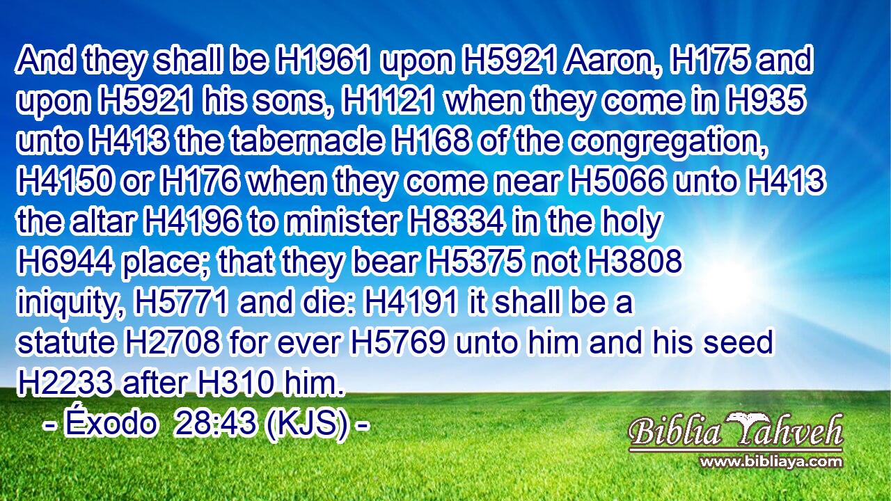 And they shall be H1961 upon H5921 Aaron, H175 and upon H5921 his sons, H1121 when they come in H935 unto H413 the tabernacle H168 of the congregation, H4150 or H176 when they come near H5066 unto H413 the altar H4196 to minister H8334 in the holy H6944 place; that they bear H5375 not H3808 iniquity, H5771 and die: H4191 it shall be a statute H2708 for ever H5769 unto him and his seed H2233 after H310 him.