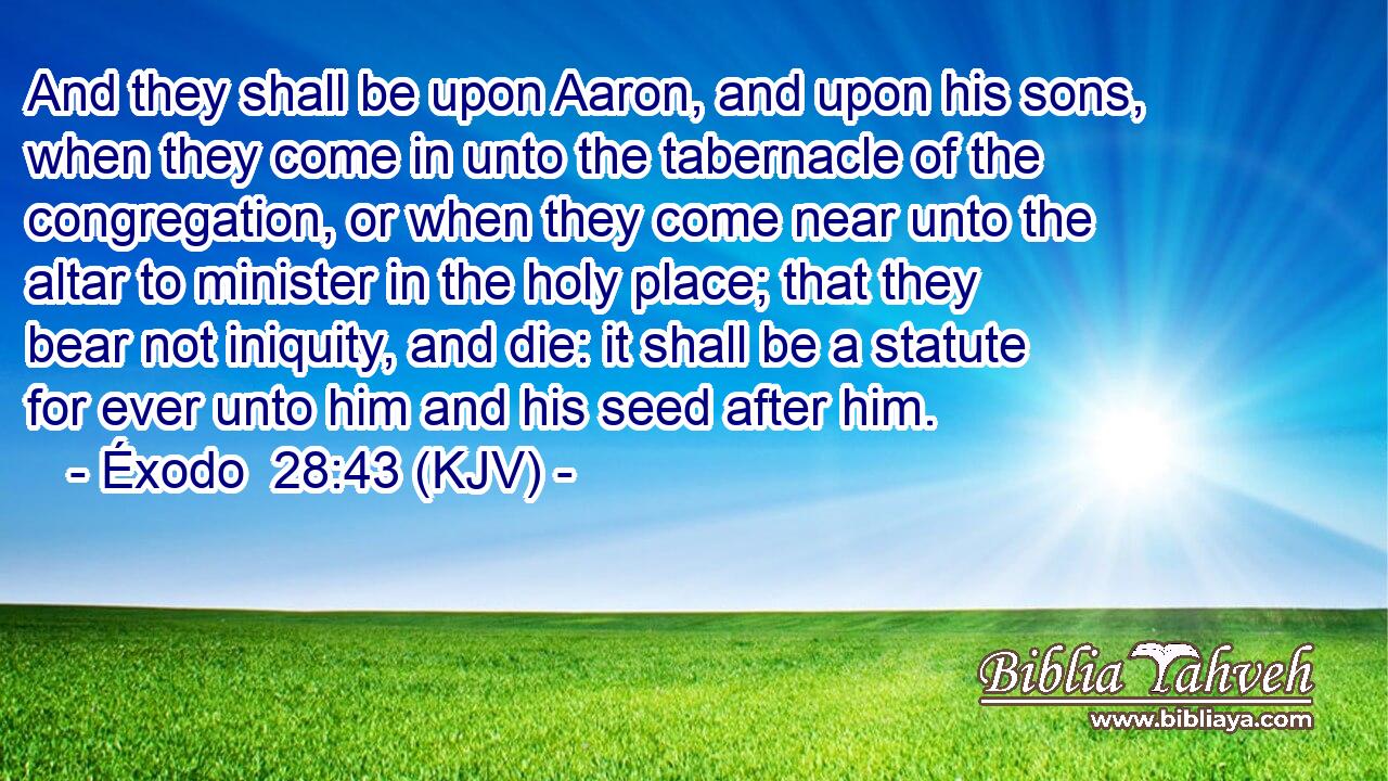 And they shall be upon Aaron, and upon his sons, when they come in unto the tabernacle of the congregation, or when they come near unto the altar to minister in the holy place; that they bear not iniquity, and die: it shall be a statute for ever unto him and his seed after him.