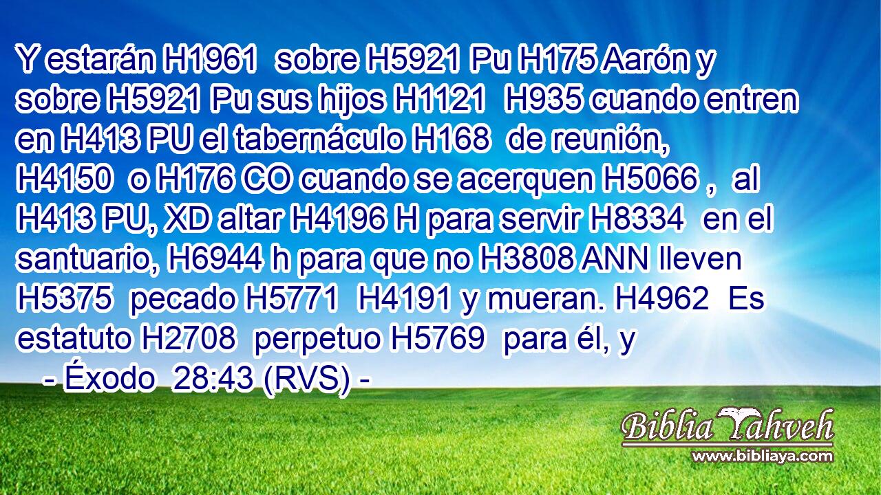 Y estarán H1961  sobre H5921 Pu H175 Aarón y sobre H5921 Pu sus hijos H1121  H935 cuando entren en H413 PU el tabernáculo H168  de reunión, H4150  o H176 CO cuando se acerquen H5066 ,  al H413 PU, XD altar H4196 H para servir H8334  en el santuario, H6944 h para que no H3808 ANN lleven H5375  pecado H5771  H4191 y mueran. H4962  Es estatuto H2708  perpetuo H5769  para él, y 