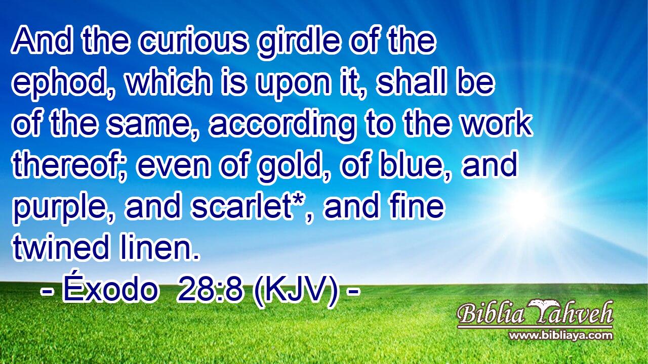 And the curious girdle of the ephod, which is upon it, shall be of the same, according to the work thereof; even of gold, of blue, and purple, and scarlet*, and fine twined linen.