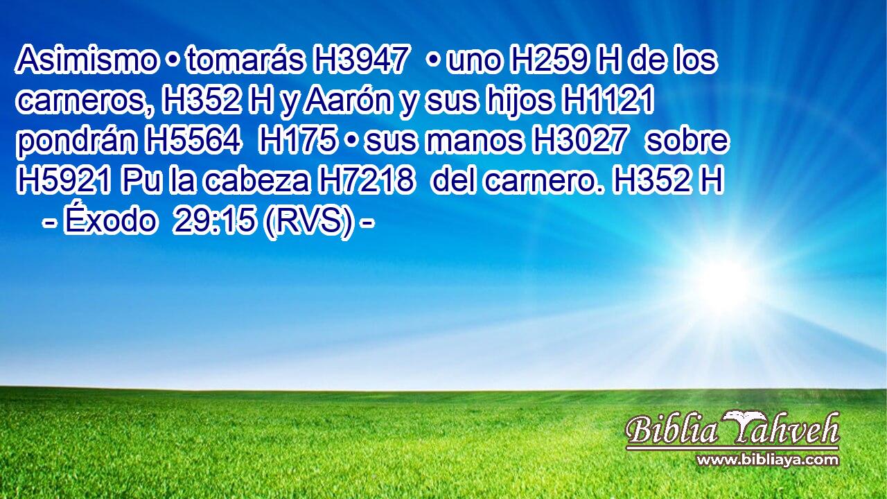 Asimismo • tomarás H3947  • uno H259 H de los carneros, H352 H y Aarón y sus hijos H1121  pondrán H5564  H175 • sus manos H3027  sobre H5921 Pu la cabeza H7218  del carnero. H352 H 