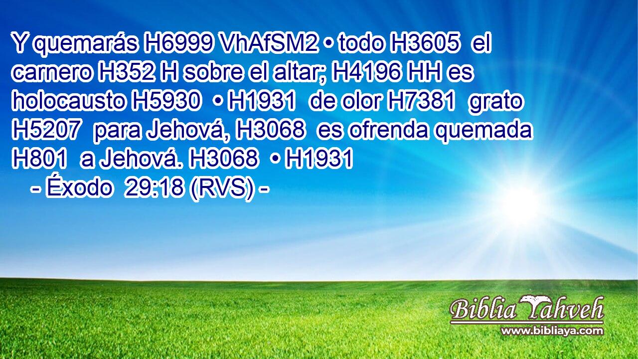 Y quemarás H6999 VhAfSM2 • todo H3605  el carnero H352 H sobre el altar; H4196 HH es holocausto H5930  • H1931  de olor H7381  grato H5207  para Jehová, H3068  es ofrenda quemada H801  a Jehová. H3068  • H1931  