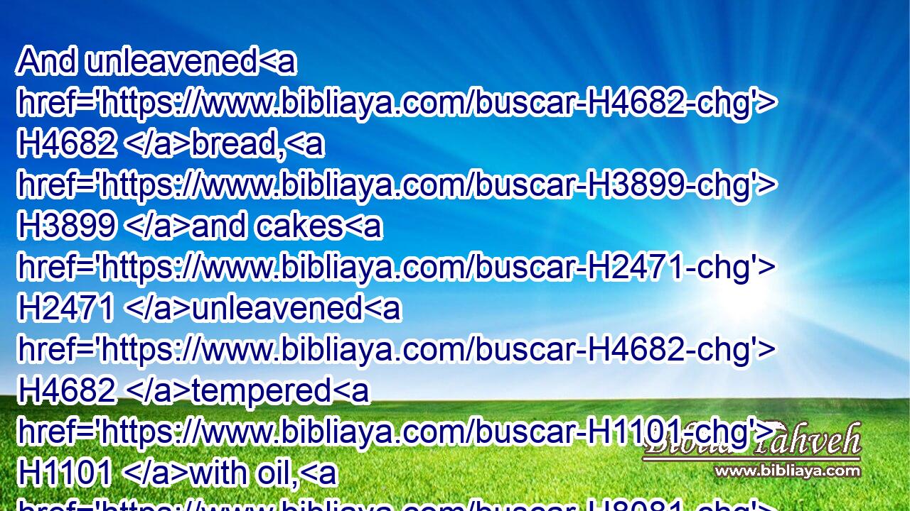 And unleavened H4682 bread, H3899 and cakes H2471 unleavened H4682 tempered H1101 with oil, H8081 and wafers H7550 unleavened H4682 anointed H4886 with oil: H8081 of wheaten H2406 flour H5560 shalt thou make H6213 them.