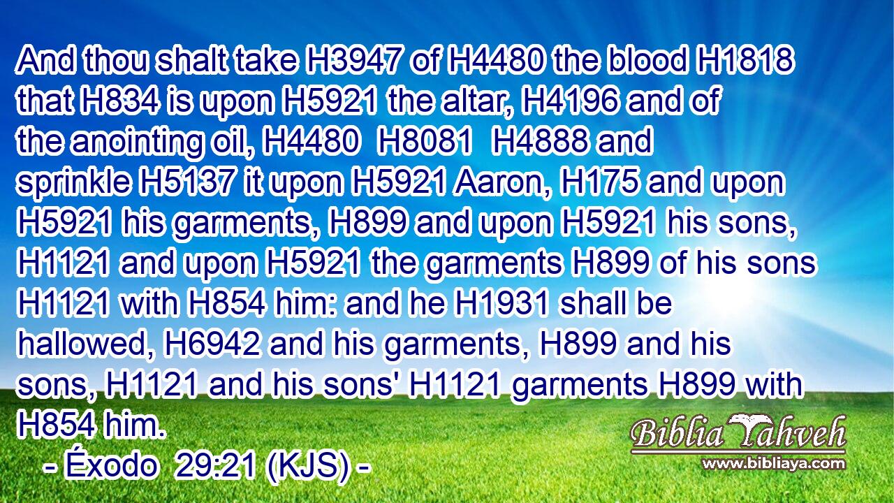 And thou shalt take H3947 of H4480 the blood H1818 that H834 is upon H5921 the altar, H4196 and of the anointing oil, H4480  H8081  H4888 and sprinkle H5137 it upon H5921 Aaron, H175 and upon H5921 his garments, H899 and upon H5921 his sons, H1121 and upon H5921 the garments H899 of his sons H1121 with H854 him: and he H1931 shall be hallowed, H6942 and his garments, H899 and his sons, H1121 and his sons' H1121 garments H899 with H854 him.