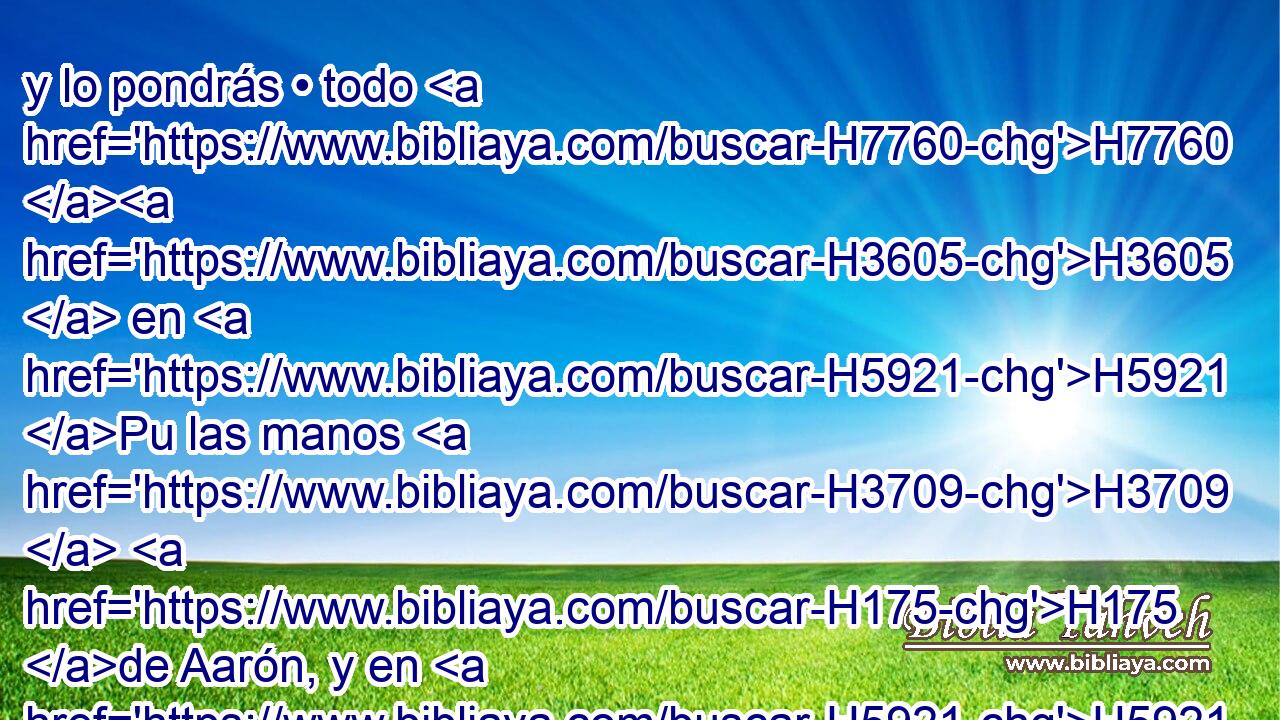 y lo pondrás • todo H7760 H3605  en H5921 Pu las manos H3709  H175 de Aarón, y en H5921 Pu las manos H3709  de sus hijos; H1121  H5130 y lo mecerás H5297 VhAfSM2 como ofrenda H8573  H6440 mecida delante de Jehová. H3068  