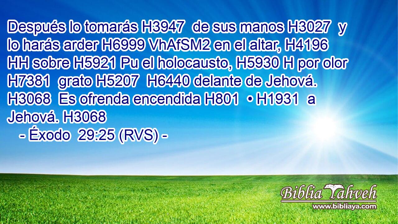 Después lo tomarás H3947  de sus manos H3027  y lo harás arder H6999 VhAfSM2 en el altar, H4196 HH sobre H5921 Pu el holocausto, H5930 H por olor H7381  grato H5207  H6440 delante de Jehová. H3068  Es ofrenda encendida H801  • H1931  a Jehová. H3068  