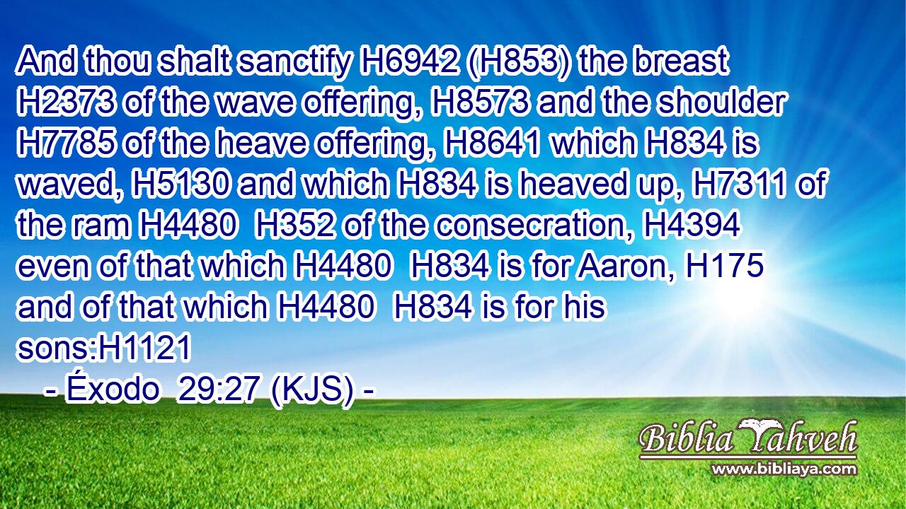 And thou shalt sanctify H6942 (H853) the breast H2373 of the wave offering, H8573 and the shoulder H7785 of the heave offering, H8641 which H834 is waved, H5130 and which H834 is heaved up, H7311 of the ram H4480  H352 of the consecration, H4394 even of that which H4480  H834 is for Aaron, H175 and of that which H4480  H834 is for his sons:H1121