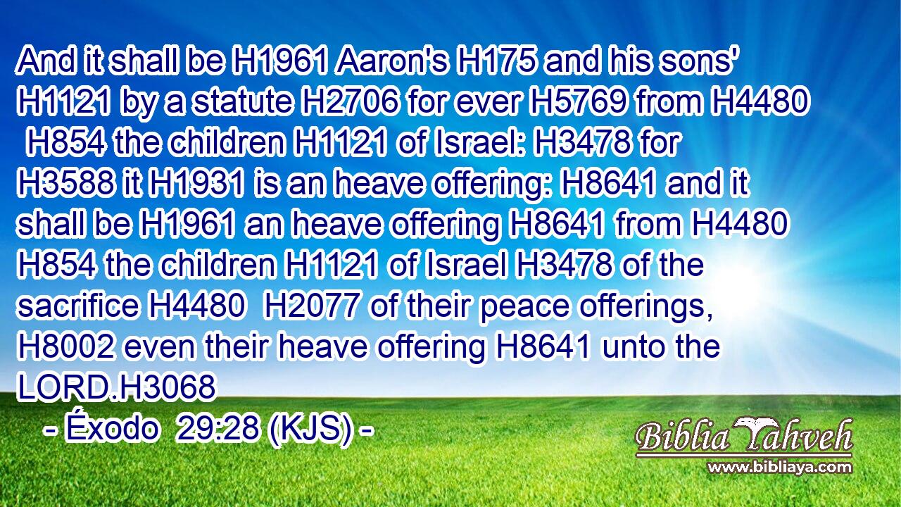 And it shall be H1961 Aaron's H175 and his sons' H1121 by a statute H2706 for ever H5769 from H4480  H854 the children H1121 of Israel: H3478 for H3588 it H1931 is an heave offering: H8641 and it shall be H1961 an heave offering H8641 from H4480  H854 the children H1121 of Israel H3478 of the sacrifice H4480  H2077 of their peace offerings, H8002 even their heave offering H8641 unto the LORD.H3068