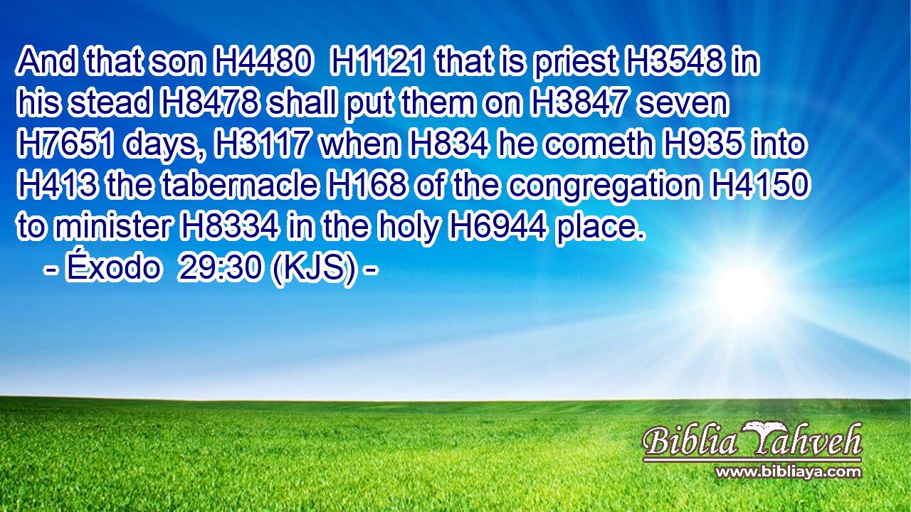 And that son H4480  H1121 that is priest H3548 in his stead H8478 shall put them on H3847 seven H7651 days, H3117 when H834 he cometh H935 into H413 the tabernacle H168 of the congregation H4150 to minister H8334 in the holy H6944 place.
