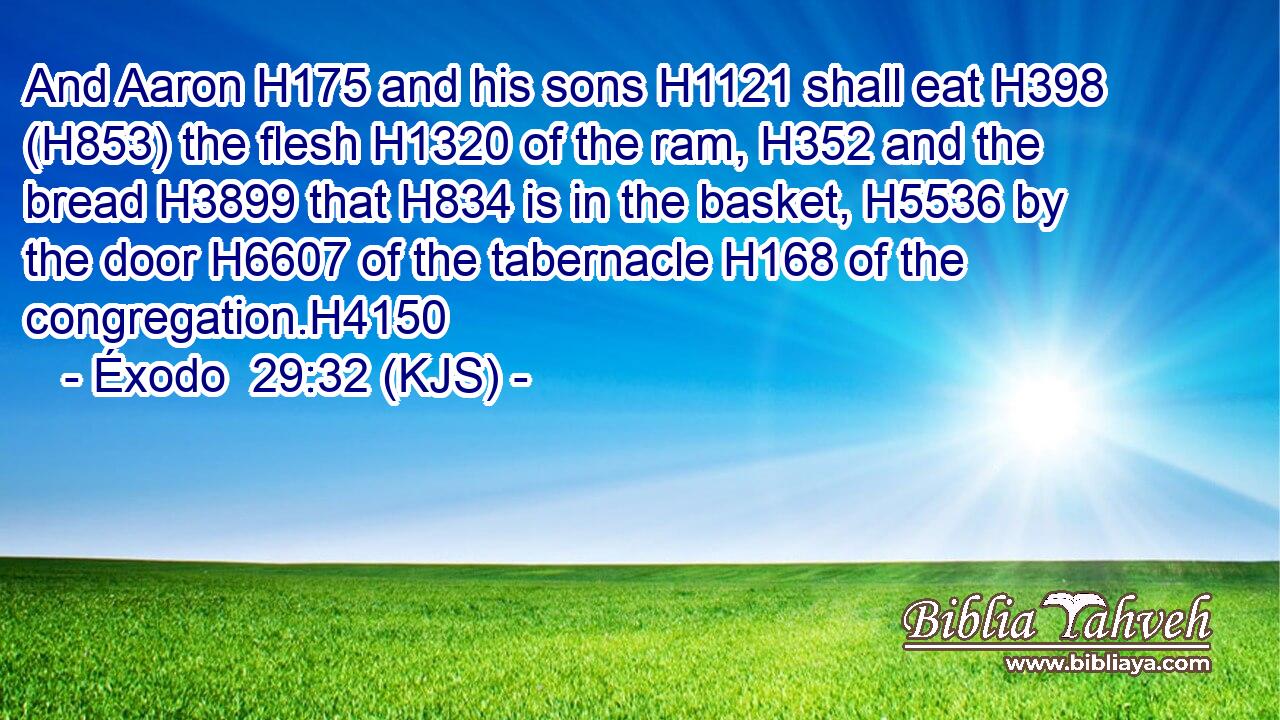 And Aaron H175 and his sons H1121 shall eat H398 (H853) the flesh H1320 of the ram, H352 and the bread H3899 that H834 is in the basket, H5536 by the door H6607 of the tabernacle H168 of the congregation.H4150