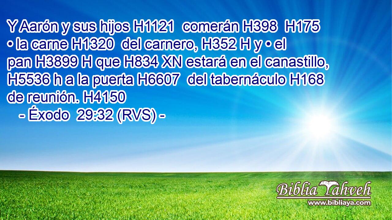 Y Aarón y sus hijos H1121  comerán H398  H175 • la carne H1320  del carnero, H352 H y • el pan H3899 H que H834 XN estará en el canastillo, H5536 h a la puerta H6607  del tabernáculo H168  de reunión. H4150  