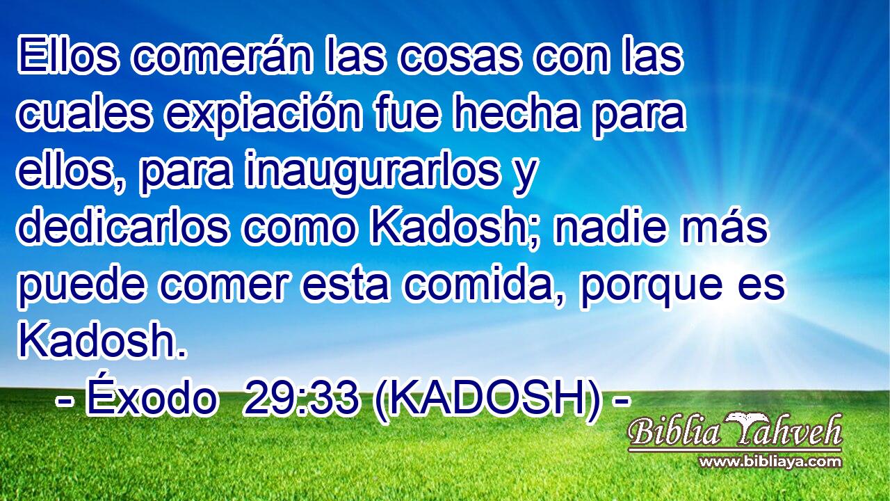  Ellos comerán las cosas con las cuales expiación fue hecha para ellos, para inaugurarlos y dedicarlos como Kadosh; nadie más puede comer esta comida, porque es Kadosh. 