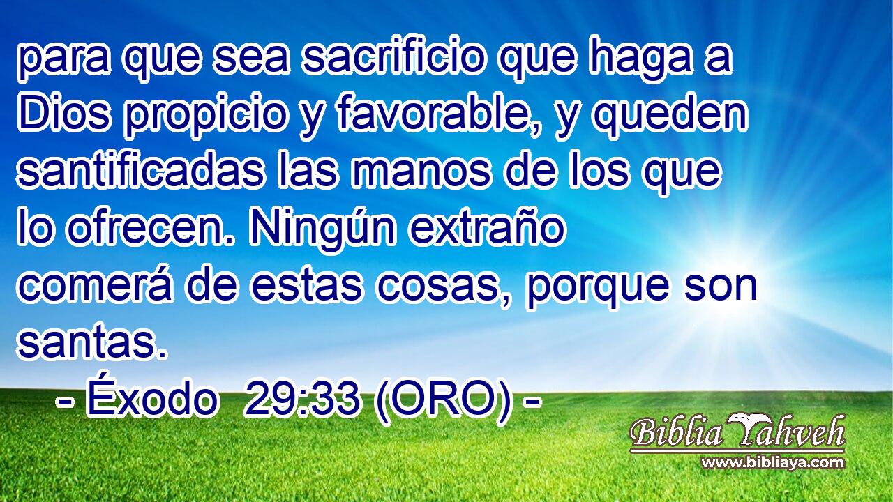  para que sea sacrificio que haga a Dios propicio y favorable, y queden santificadas las manos de los que lo ofrecen. Ningún extraño comerá de estas cosas, porque son santas. 