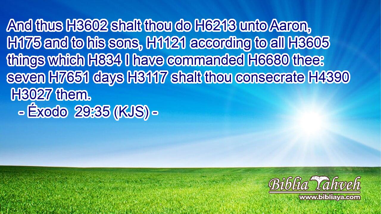 And thus H3602 shalt thou do H6213 unto Aaron, H175 and to his sons, H1121 according to all H3605 things which H834 I have commanded H6680 thee: seven H7651 days H3117 shalt thou consecrate H4390  H3027 them.