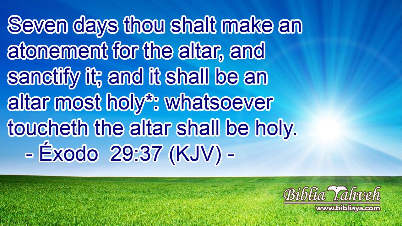 Seven days thou shalt make an atonement for the altar, and sanctify it; and it shall be an altar most holy*: whatsoever toucheth the altar shall be holy.