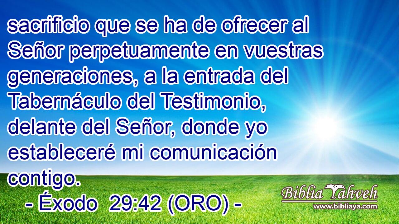  sacrificio que se ha de ofrecer al Señor perpetuamente en vuestras generaciones, a la entrada del Tabernáculo del Testimonio, delante del Señor, donde yo estableceré mi comunicación contigo. 